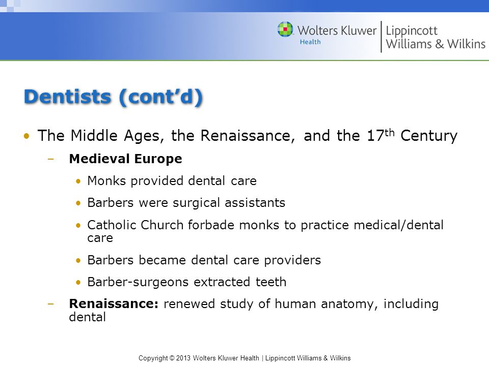 Copyright © 2013 Wolters Kluwer Health | Lippincott Williams & Wilkins Dentists (cont’d) The Middle Ages, the Renaissance, and the 17 th Century –Medieval Europe Monks provided dental care Barbers were surgical assistants Catholic Church forbade monks to practice medical/dental care Barbers became dental care providers Barber-surgeons extracted teeth –Renaissance: renewed study of human anatomy, including dental