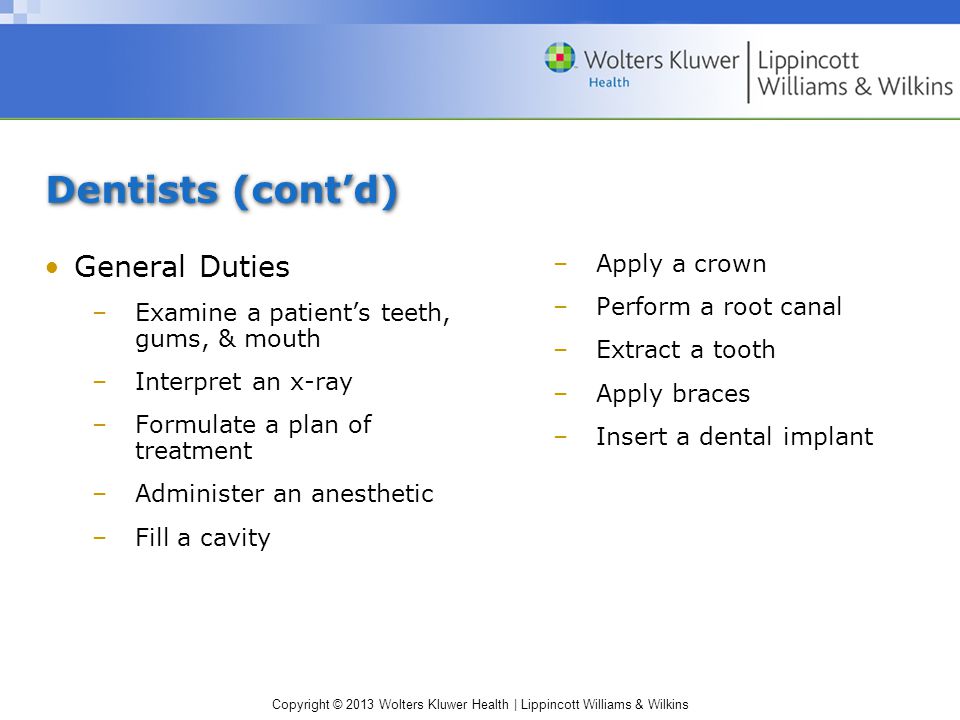 Copyright © 2013 Wolters Kluwer Health | Lippincott Williams & Wilkins Dentists (cont’d) General Duties –Examine a patient’s teeth, gums, & mouth –Interpret an x-ray –Formulate a plan of treatment –Administer an anesthetic –Fill a cavity –Apply a crown –Perform a root canal –Extract a tooth –Apply braces –Insert a dental implant