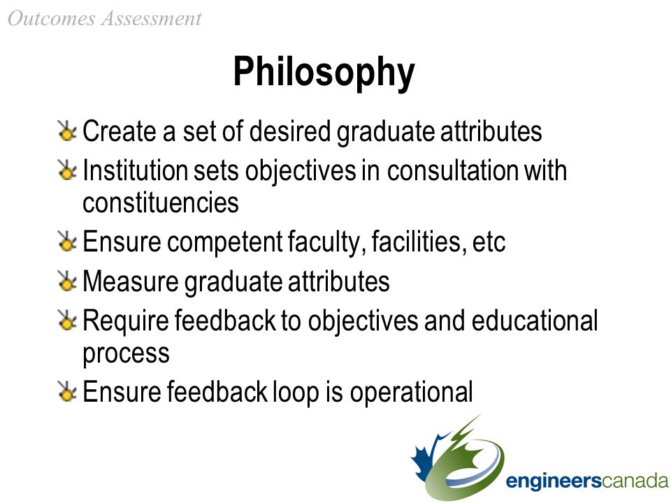 Philosophy Create a set of desired graduate attributes Institution sets objectives in consultation with constituencies Ensure competent faculty, facilities, etc Measure graduate attributes Require feedback to objectives and educational process Ensure feedback loop is operational Outcomes Assessment