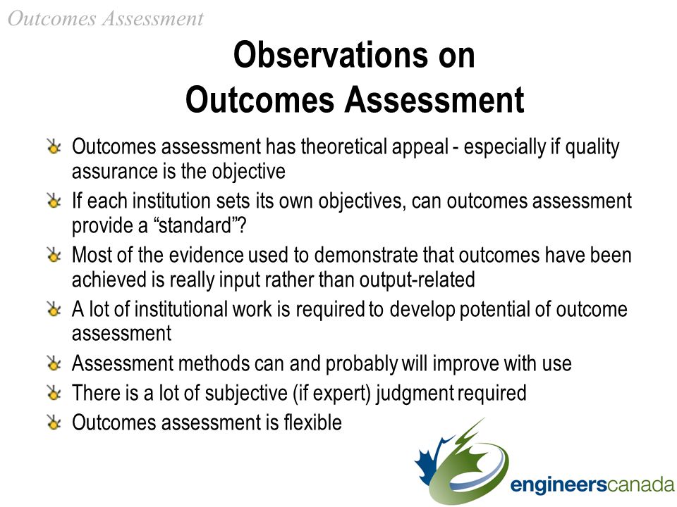 Observations on Outcomes Assessment Outcomes assessment has theoretical appeal - especially if quality assurance is the objective If each institution sets its own objectives, can outcomes assessment provide a standard .