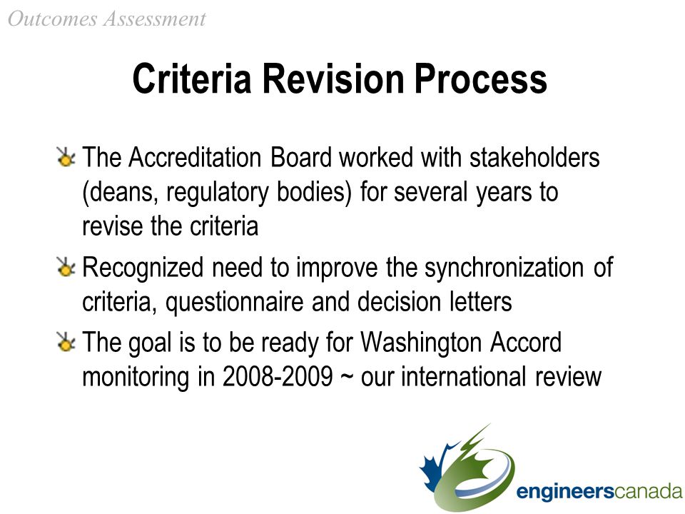 Criteria Revision Process The Accreditation Board worked with stakeholders (deans, regulatory bodies) for several years to revise the criteria Recognized need to improve the synchronization of criteria, questionnaire and decision letters The goal is to be ready for Washington Accord monitoring in ~ our international review Outcomes Assessment