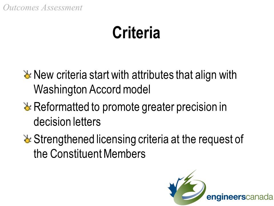 Criteria New criteria start with attributes that align with Washington Accord model Reformatted to promote greater precision in decision letters Strengthened licensing criteria at the request of the Constituent Members Outcomes Assessment