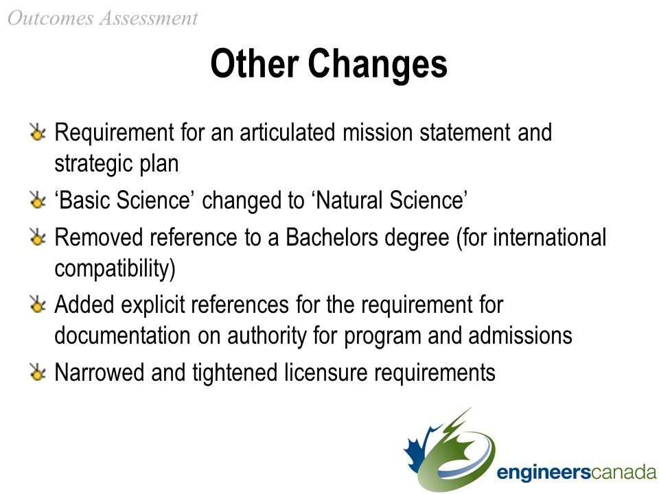 Other Changes Requirement for an articulated mission statement and strategic plan ‘Basic Science’ changed to ‘Natural Science’ Removed reference to a Bachelors degree (for international compatibility) Added explicit references for the requirement for documentation on authority for program and admissions Narrowed and tightened licensure requirements Outcomes Assessment