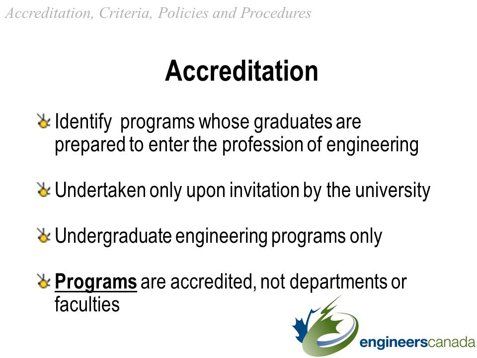 Accreditation Identify programs whose graduates are prepared to enter the profession of engineering Undertaken only upon invitation by the university Undergraduate engineering programs only Programs are accredited, not departments or faculties Accreditation, Criteria, Policies and Procedures