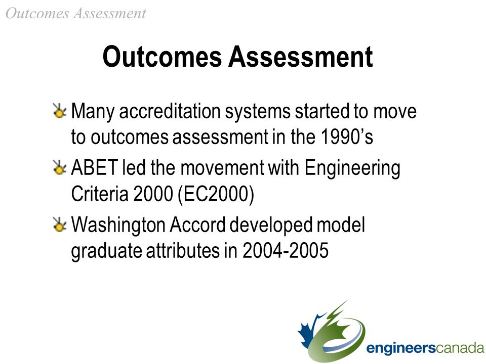 Outcomes Assessment Many accreditation systems started to move to outcomes assessment in the 1990’s ABET led the movement with Engineering Criteria 2000 (EC2000) Washington Accord developed model graduate attributes in Outcomes Assessment