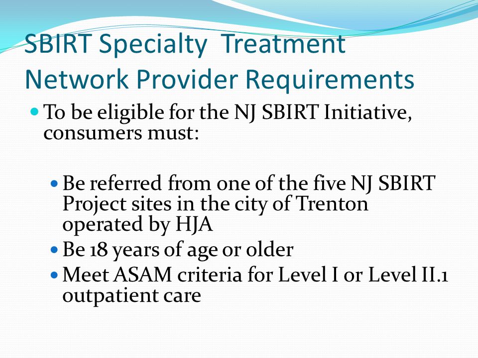 SBIRT Specialty Treatment Network Provider Requirements To be eligible for the NJ SBIRT Initiative, consumers must: Be referred from one of the five NJ SBIRT Project sites in the city of Trenton operated by HJA Be 18 years of age or older Meet ASAM criteria for Level I or Level II.1 outpatient care