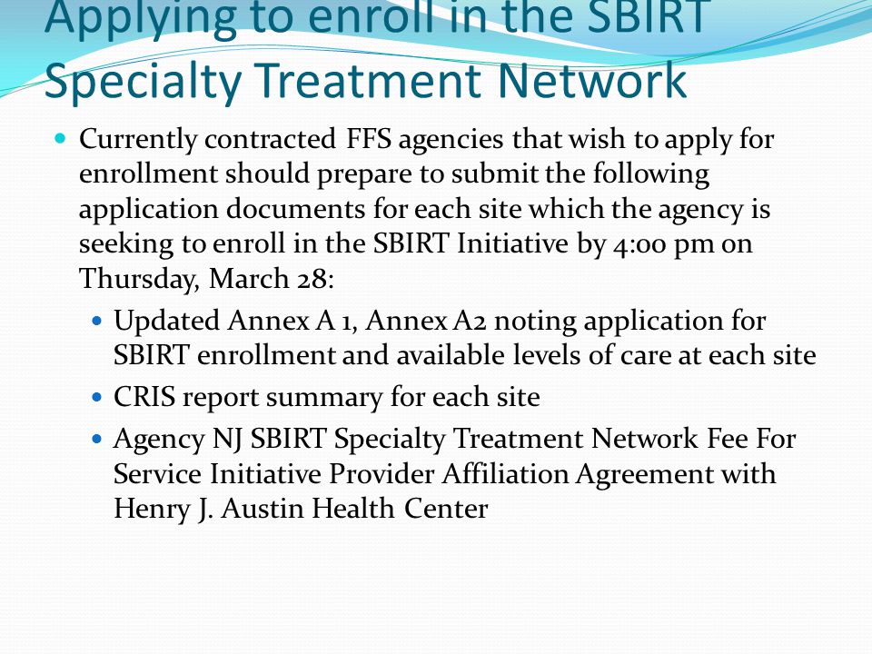 Applying to enroll in the SBIRT Specialty Treatment Network Currently contracted FFS agencies that wish to apply for enrollment should prepare to submit the following application documents for each site which the agency is seeking to enroll in the SBIRT Initiative by 4:00 pm on Thursday, March 28: Updated Annex A 1, Annex A2 noting application for SBIRT enrollment and available levels of care at each site CRIS report summary for each site Agency NJ SBIRT Specialty Treatment Network Fee For Service Initiative Provider Affiliation Agreement with Henry J.