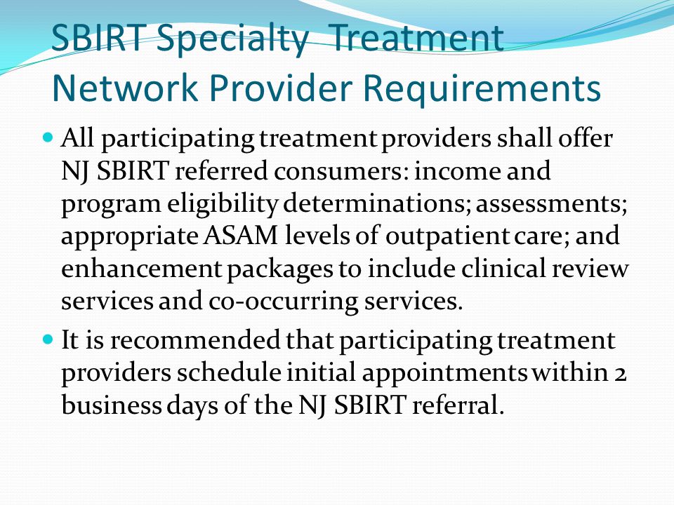 SBIRT Specialty Treatment Network Provider Requirements All participating treatment providers shall offer NJ SBIRT referred consumers: income and program eligibility determinations; assessments; appropriate ASAM levels of outpatient care; and enhancement packages to include clinical review services and co-occurring services.
