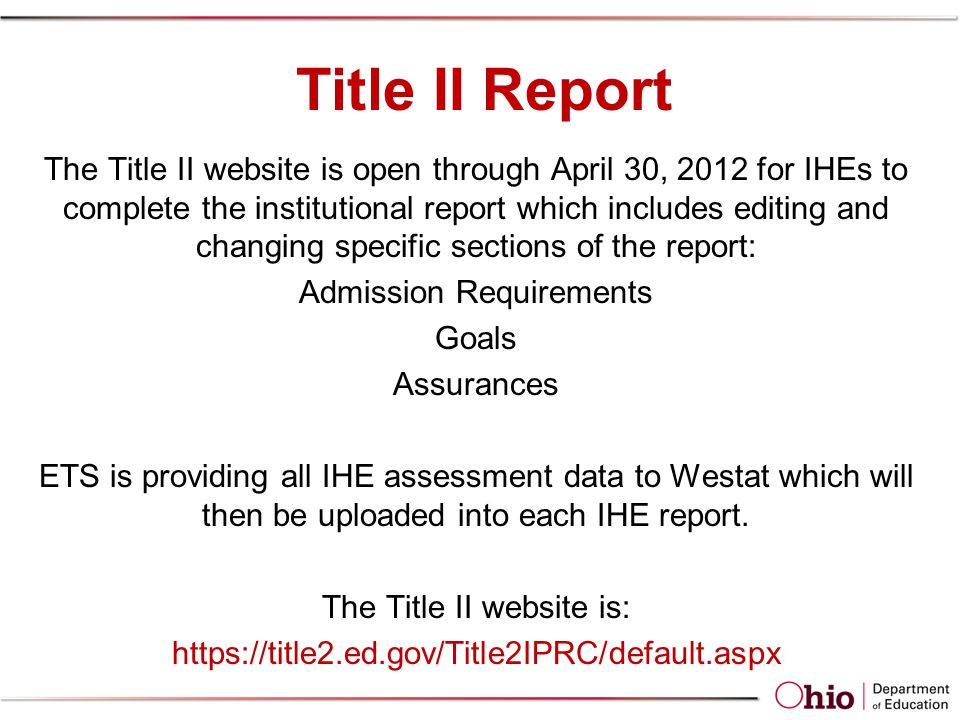 Title II Report The Title II website is open through April 30, 2012 for IHEs to complete the institutional report which includes editing and changing specific sections of the report: Admission Requirements Goals Assurances ETS is providing all IHE assessment data to Westat which will then be uploaded into each IHE report.