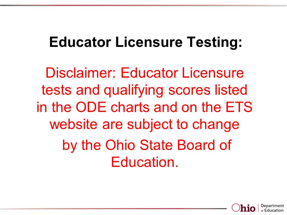 Educator Licensure Testing: Disclaimer: Educator Licensure tests and qualifying scores listed in the ODE charts and on the ETS website are subject to change by the Ohio State Board of Education.