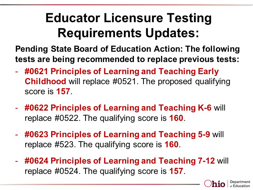 Educator Licensure Testing Requirements Updates: Pending State Board of Education Action: The following tests are being recommended to replace previous tests: -#0621 Principles of Learning and Teaching Early Childhood will replace #0521.