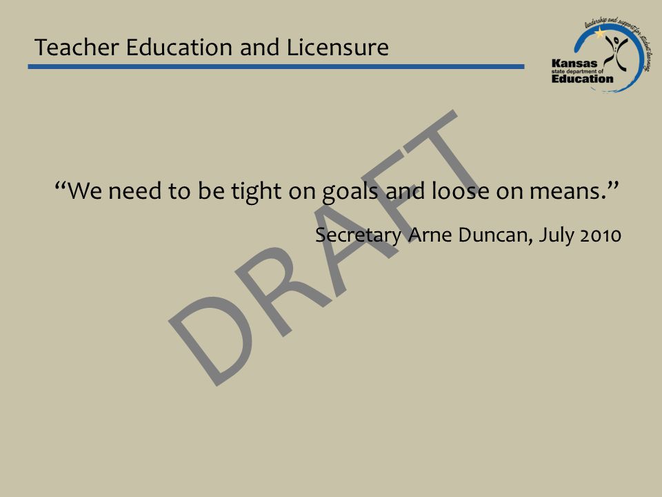 DRAFT Teacher Education and Licensure We need to be tight on goals and loose on means. Secretary Arne Duncan, July 2010