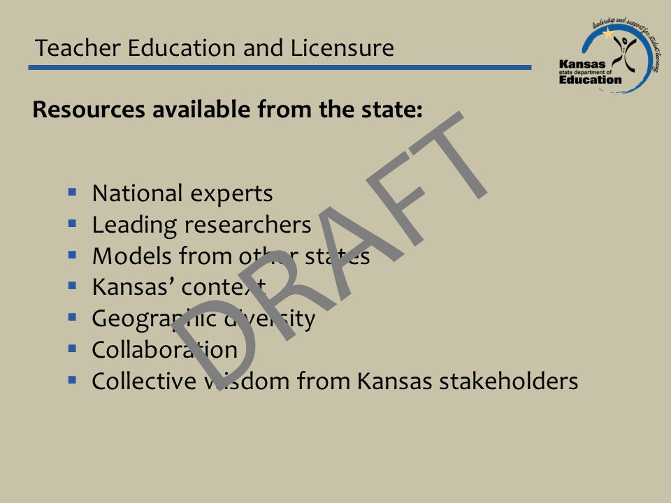 Teacher Education and Licensure Resources available from the state:  National experts  Leading researchers  Models from other states  Kansas’ context  Geographic diversity  Collaboration  Collective wisdom from Kansas stakeholders DRAFT