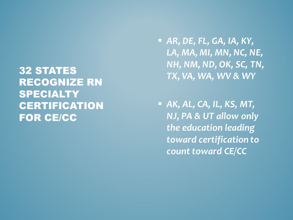  AR, DE, FL, GA, IA, KY, LA, MA, MI, MN, NC, NE, NH, NM, ND, OK, SC, TN, TX, VA, WA, WV & WY  AK, AL, CA, IL, KS, MT, NJ, PA & UT allow only the education leading toward certification to count toward CE/CC 32 STATES RECOGNIZE RN SPECIALTY CERTIFICATION FOR CE/CC