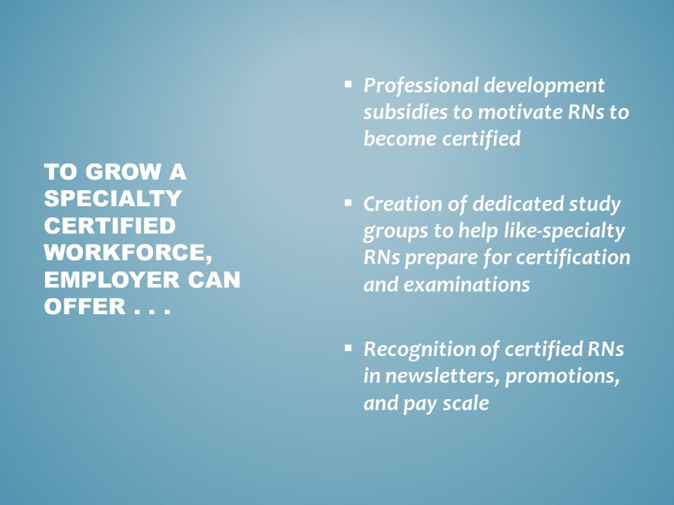  Professional development subsidies to motivate RNs to become certified  Creation of dedicated study groups to help like-specialty RNs prepare for certification and examinations  Recognition of certified RNs in newsletters, promotions, and pay scale TO GROW A SPECIALTY CERTIFIED WORKFORCE, EMPLOYER CAN OFFER...