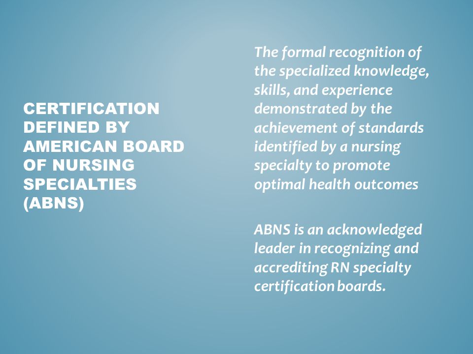 The formal recognition of the specialized knowledge, skills, and experience demonstrated by the achievement of standards identified by a nursing specialty to promote optimal health outcomes ABNS is an acknowledged leader in recognizing and accrediting RN specialty certification boards.