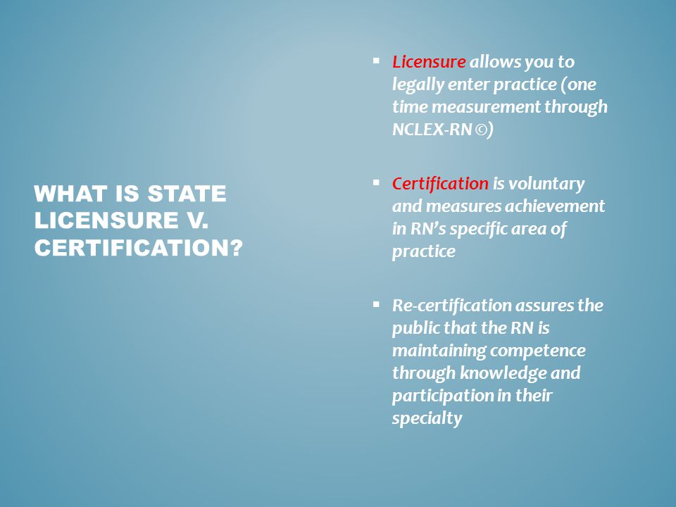  Licensure allows you to legally enter practice (one time measurement through NCLEX-RN ©)  Certification is voluntary and measures achievement in RN’s specific area of practice  Re-certification assures the public that the RN is maintaining competence through knowledge and participation in their specialty WHAT IS STATE LICENSURE V.