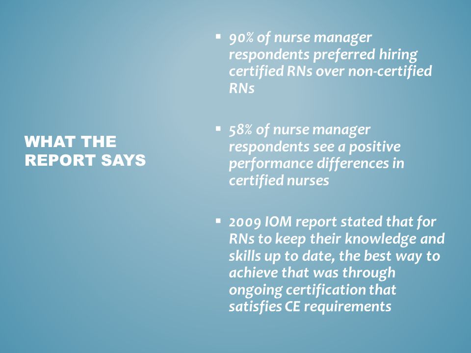  90% of nurse manager respondents preferred hiring certified RNs over non-certified RNs  58% of nurse manager respondents see a positive performance differences in certified nurses  2009 IOM report stated that for RNs to keep their knowledge and skills up to date, the best way to achieve that was through ongoing certification that satisfies CE requirements WHAT THE REPORT SAYS