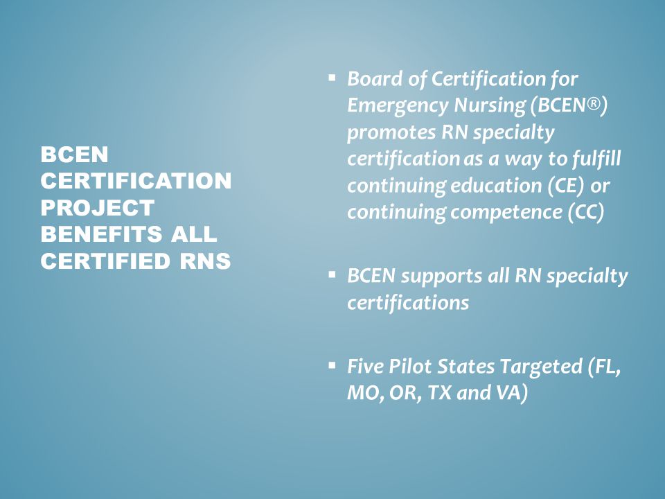  Board of Certification for Emergency Nursing (BCEN®) promotes RN specialty certification as a way to fulfill continuing education (CE) or continuing competence (CC)  BCEN supports all RN specialty certifications  Five Pilot States Targeted (FL, MO, OR, TX and VA) BCEN CERTIFICATION PROJECT BENEFITS ALL CERTIFIED RNS