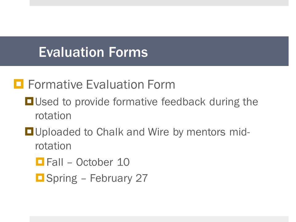 Evaluation Forms  Formative Evaluation Form  Used to provide formative feedback during the rotation  Uploaded to Chalk and Wire by mentors mid- rotation  Fall – October 10  Spring – February 27