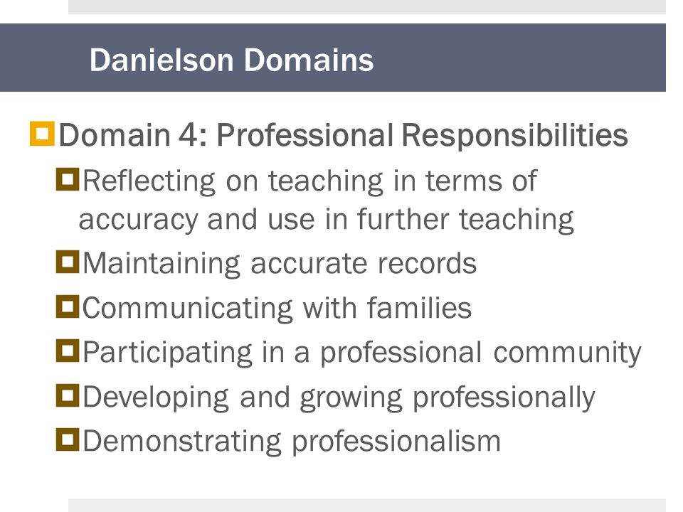 Danielson Domains  Domain 4: Professional Responsibilities  Reflecting on teaching in terms of accuracy and use in further teaching  Maintaining accurate records  Communicating with families  Participating in a professional community  Developing and growing professionally  Demonstrating professionalism
