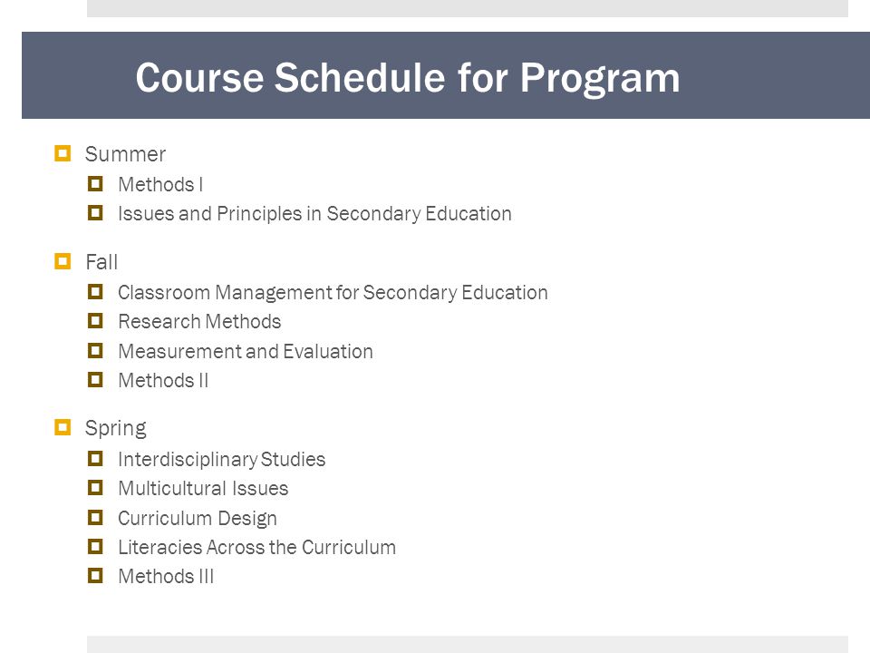 Course Schedule for Program  Summer  Methods I  Issues and Principles in Secondary Education  Fall  Classroom Management for Secondary Education  Research Methods  Measurement and Evaluation  Methods II  Spring  Interdisciplinary Studies  Multicultural Issues  Curriculum Design  Literacies Across the Curriculum  Methods III