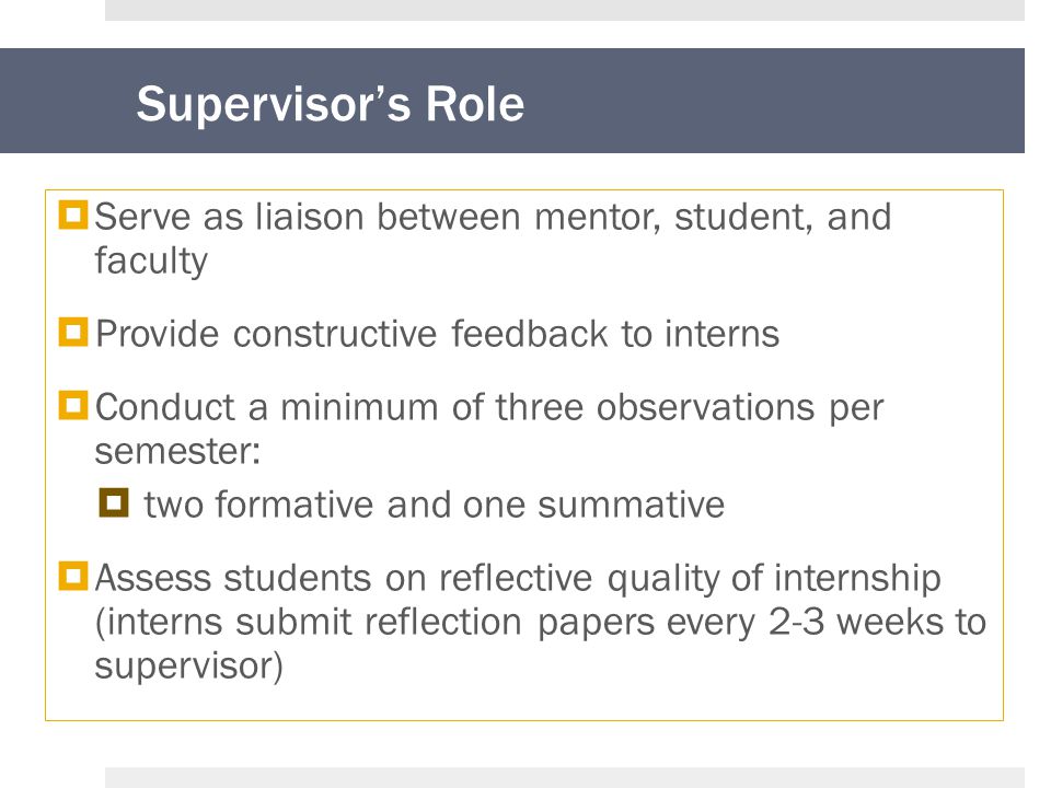 Supervisor’s Role  Serve as liaison between mentor, student, and faculty  Provide constructive feedback to interns  Conduct a minimum of three observations per semester:  two formative and one summative  Assess students on reflective quality of internship (interns submit reflection papers every 2-3 weeks to supervisor)