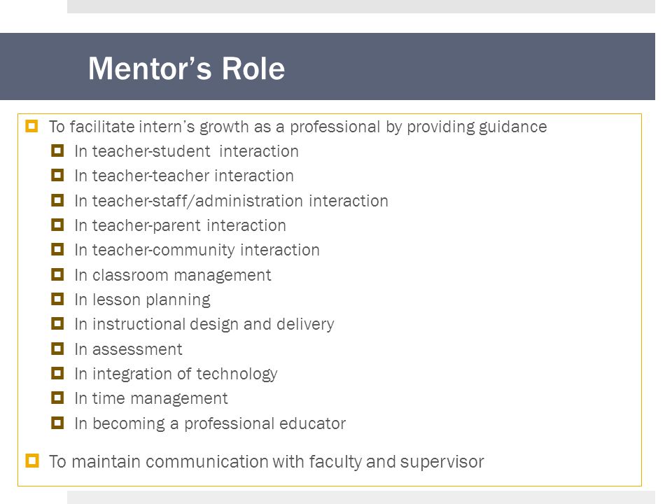 Mentor’s Role  To facilitate intern’s growth as a professional by providing guidance  In teacher-student interaction  In teacher-teacher interaction  In teacher-staff/administration interaction  In teacher-parent interaction  In teacher-community interaction  In classroom management  In lesson planning  In instructional design and delivery  In assessment  In integration of technology  In time management  In becoming a professional educator  To maintain communication with faculty and supervisor