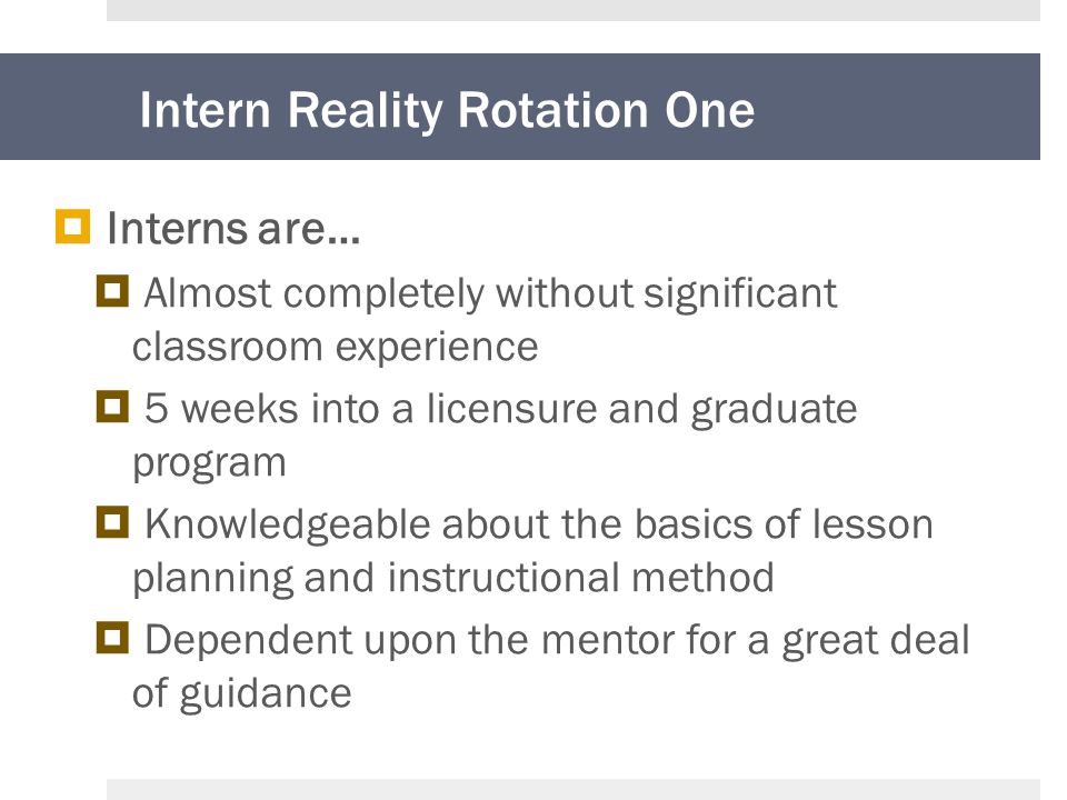 Intern Reality Rotation One  Interns are…  Almost completely without significant classroom experience  5 weeks into a licensure and graduate program  Knowledgeable about the basics of lesson planning and instructional method  Dependent upon the mentor for a great deal of guidance