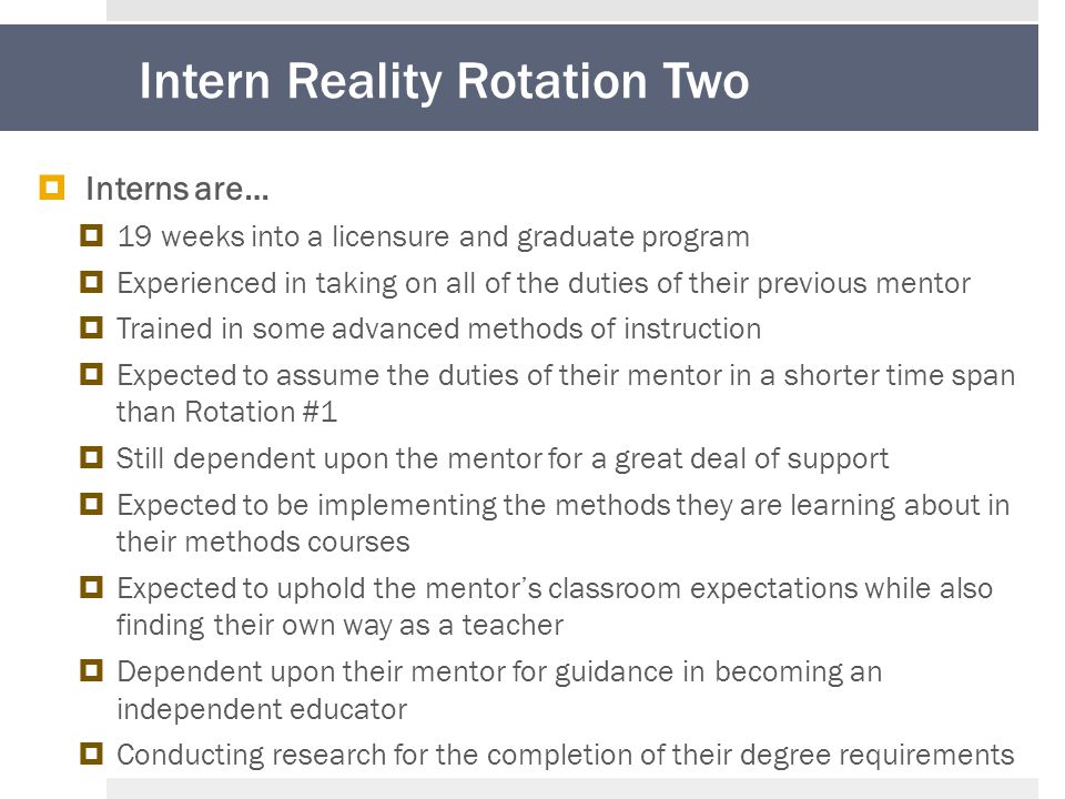 Intern Reality Rotation Two  Interns are…  19 weeks into a licensure and graduate program  Experienced in taking on all of the duties of their previous mentor  Trained in some advanced methods of instruction  Expected to assume the duties of their mentor in a shorter time span than Rotation #1  Still dependent upon the mentor for a great deal of support  Expected to be implementing the methods they are learning about in their methods courses  Expected to uphold the mentor’s classroom expectations while also finding their own way as a teacher  Dependent upon their mentor for guidance in becoming an independent educator  Conducting research for the completion of their degree requirements