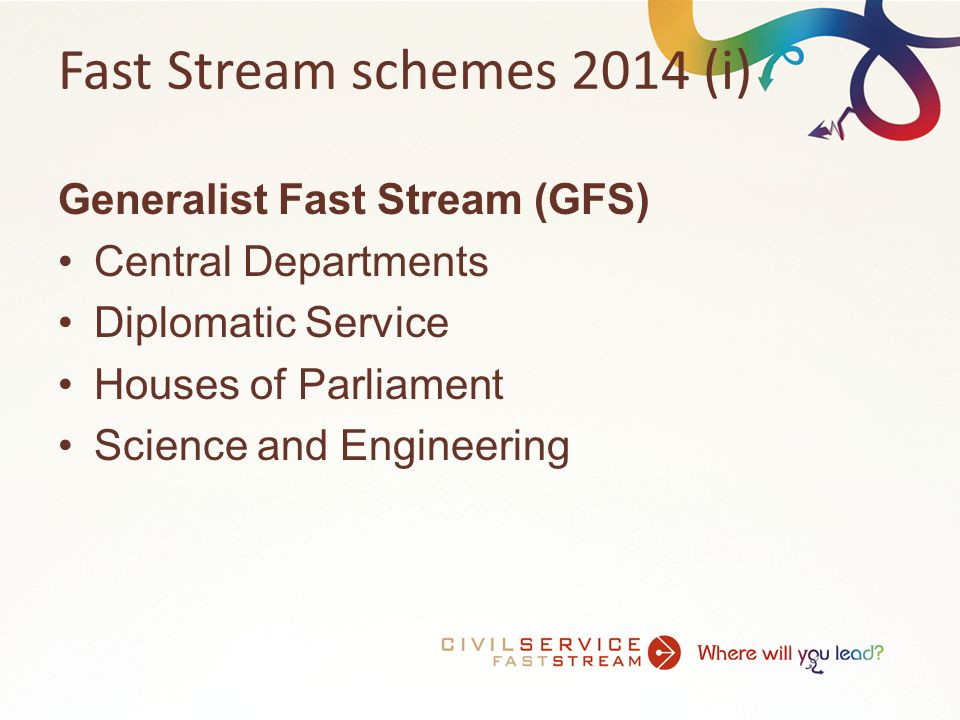 Fast Stream schemes 2014 (i) Generalist Fast Stream (GFS) Central Departments Diplomatic Service Houses of Parliament Science and Engineering