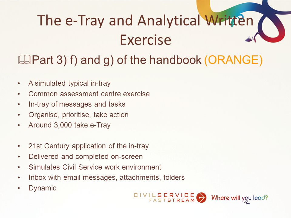 The e-Tray and Analytical Written Exercise  Part 3) f) and g) of the handbook (ORANGE) A simulated typical in-tray Common assessment centre exercise In-tray of messages and tasks Organise, prioritise, take action Around 3,000 take e-Tray 21st Century application of the in-tray Delivered and completed on-screen Simulates Civil Service work environment Inbox with  messages, attachments, folders Dynamic