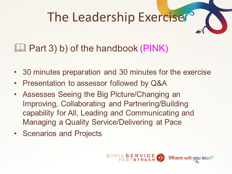 The Leadership Exercise  Part 3) b) of the handbook (PINK) 30 minutes preparation and 30 minutes for the exercise Presentation to assessor followed by Q&A Assesses Seeing the Big Picture/Changing an Improving, Collaborating and Partnering/Building capability for All, Leading and Communicating and Managing a Quality Service/Delivering at Pace Scenarios and Projects