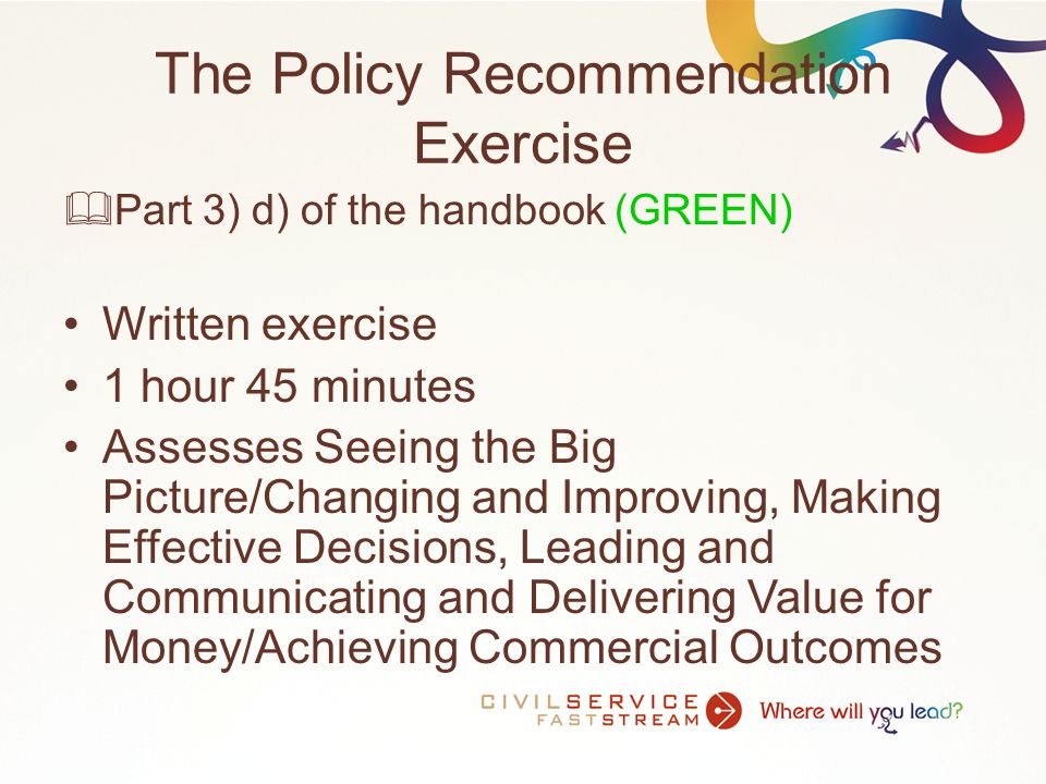 The Policy Recommendation Exercise  Part 3) d) of the handbook (GREEN) Written exercise 1 hour 45 minutes Assesses Seeing the Big Picture/Changing and Improving, Making Effective Decisions, Leading and Communicating and Delivering Value for Money/Achieving Commercial Outcomes