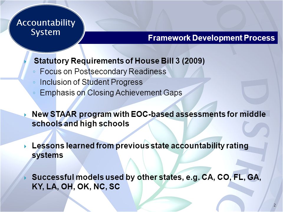 2  Statutory Requirements of House Bill 3 (2009) ◦ Focus on Postsecondary Readiness ◦ Inclusion of Student Progress ◦ Emphasis on Closing Achievement Gaps  New STAAR program with EOC-based assessments for middle schools and high schools  Lessons learned from previous state accountability rating systems  Successful models used by other states, e.g.