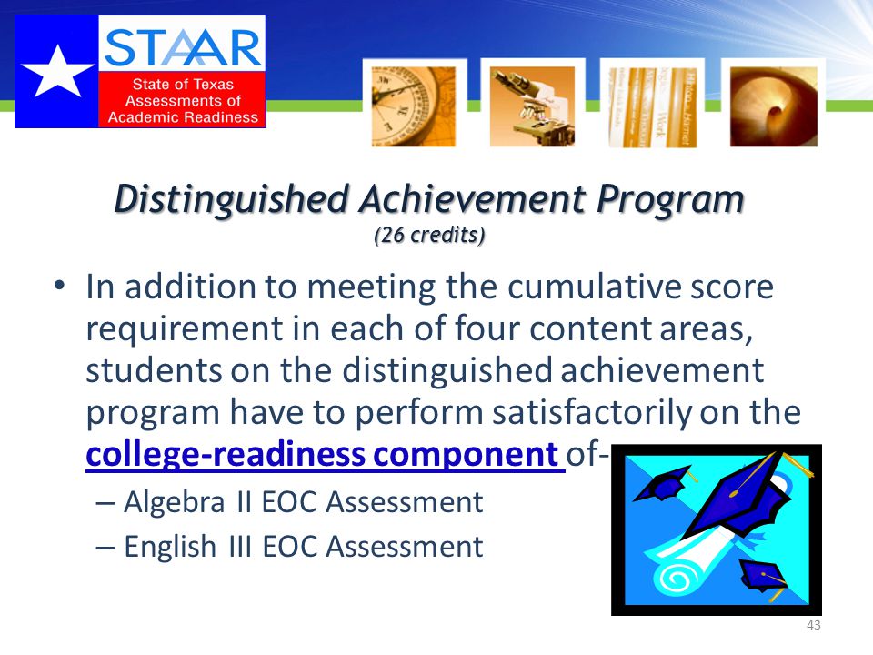 Distinguished Achievement Program (26 credits) 43 In addition to meeting the cumulative score requirement in each of four content areas, students on the distinguished achievement program have to perform satisfactorily on the college-readiness component of- – Algebra II EOC Assessment – English III EOC Assessment