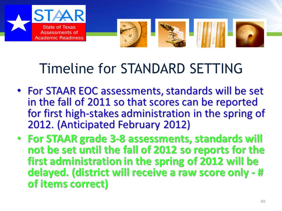 Timeline for STANDARD SETTING For STAAR EOC assessments, standards will be set in the fall of 2011 so that scores can be reported for first high-stakes administration in the spring of 2012.