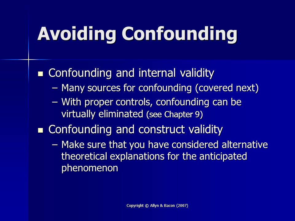 Copyright © Allyn & Bacon (2007) Avoiding Confounding Confounding and internal validity Confounding and internal validity –Many sources for confounding (covered next) –With proper controls, confounding can be virtually eliminated (see Chapter 9) Confounding and construct validity Confounding and construct validity –Make sure that you have considered alternative theoretical explanations for the anticipated phenomenon