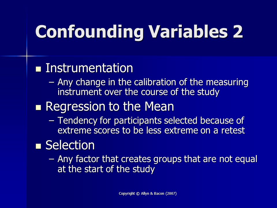 Copyright © Allyn & Bacon (2007) Confounding Variables 2 Instrumentation Instrumentation –Any change in the calibration of the measuring instrument over the course of the study Regression to the Mean Regression to the Mean –Tendency for participants selected because of extreme scores to be less extreme on a retest Selection Selection –Any factor that creates groups that are not equal at the start of the study