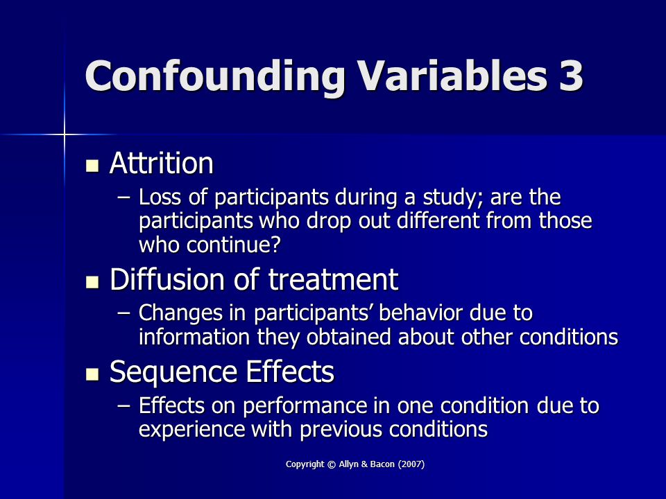 Copyright © Allyn & Bacon (2007) Confounding Variables 3 Attrition Attrition –Loss of participants during a study; are the participants who drop out different from those who continue.