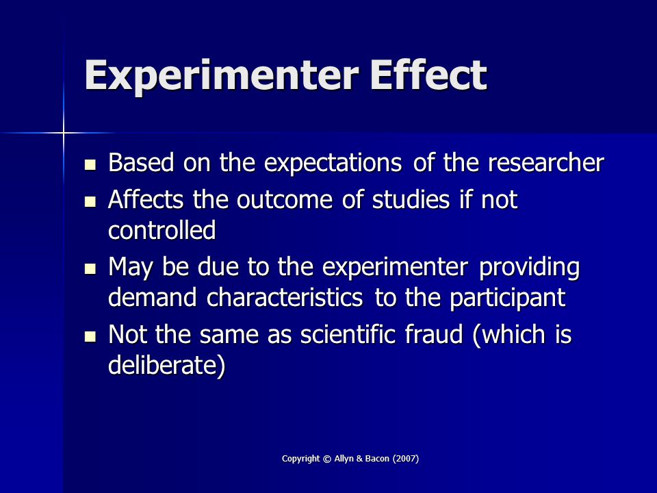 Copyright © Allyn & Bacon (2007) Experimenter Effect Based on the expectations of the researcher Based on the expectations of the researcher Affects the outcome of studies if not controlled Affects the outcome of studies if not controlled May be due to the experimenter providing demand characteristics to the participant May be due to the experimenter providing demand characteristics to the participant Not the same as scientific fraud (which is deliberate) Not the same as scientific fraud (which is deliberate)