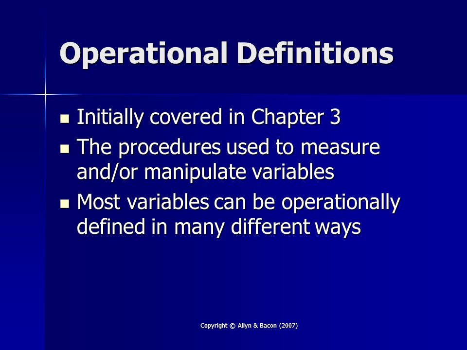 Copyright © Allyn & Bacon (2007) Operational Definitions Initially covered in Chapter 3 Initially covered in Chapter 3 The procedures used to measure and/or manipulate variables The procedures used to measure and/or manipulate variables Most variables can be operationally defined in many different ways Most variables can be operationally defined in many different ways