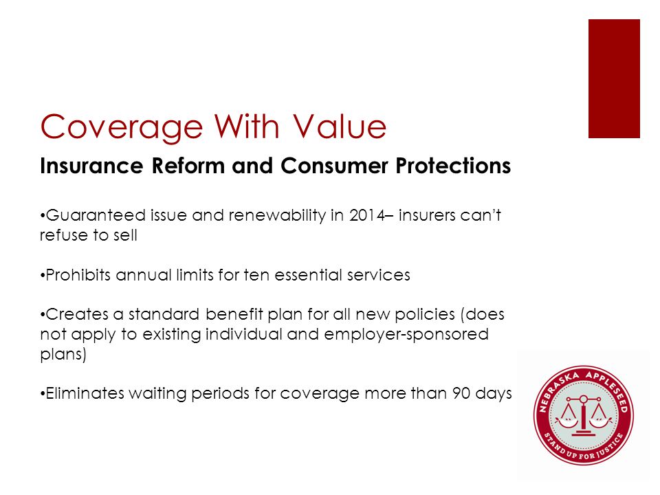 Coverage With Value Insurance Reform and Consumer Protections Guaranteed issue and renewability in 2014– insurers can’t refuse to sell Prohibits annual limits for ten essential services Creates a standard benefit plan for all new policies (does not apply to existing individual and employer-sponsored plans) Eliminates waiting periods for coverage more than 90 days