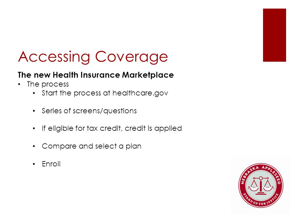 Accessing Coverage The new Health Insurance Marketplace The process Start the process at healthcare.gov Series of screens/questions If eligible for tax credit, credit is applied Compare and select a plan Enroll