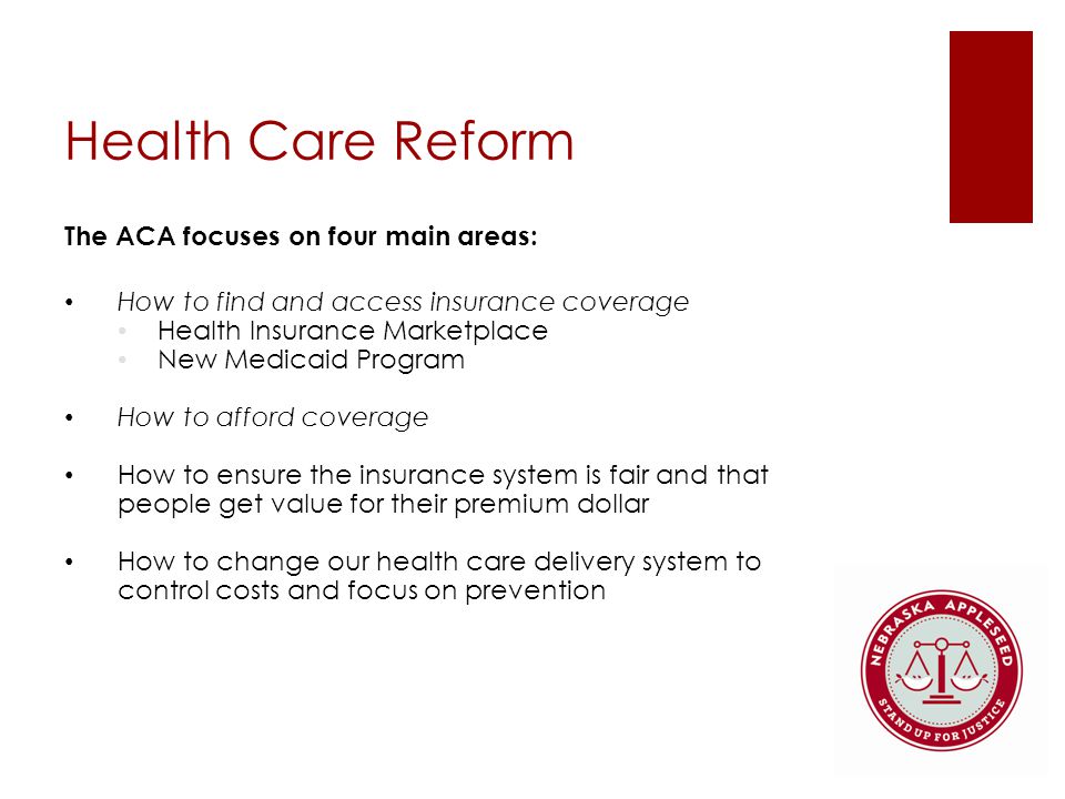 Health Care Reform The ACA focuses on four main areas: How to find and access insurance coverage Health Insurance Marketplace New Medicaid Program How to afford coverage How to ensure the insurance system is fair and that people get value for their premium dollar How to change our health care delivery system to control costs and focus on prevention