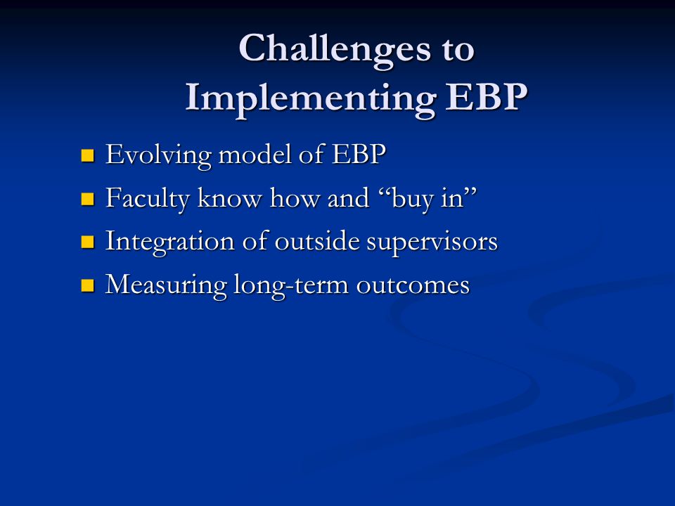 Challenges to Implementing EBP Evolving model of EBP Evolving model of EBP Faculty know how and buy in Faculty know how and buy in Integration of outside supervisors Integration of outside supervisors Measuring long-term outcomes Measuring long-term outcomes