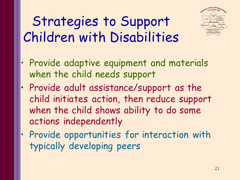 21 Strategies to Support Children with Disabilities Provide adaptive equipment and materials when the child needs support Provide adult assistance/support as the child initiates action, then reduce support when the child shows ability to do some actions independently Provide opportunities for interaction with typically developing peers