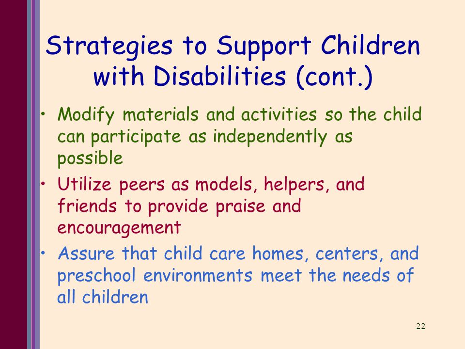 22 Strategies to Support Children with Disabilities (cont.) Modify materials and activities so the child can participate as independently as possible Utilize peers as models, helpers, and friends to provide praise and encouragement Assure that child care homes, centers, and preschool environments meet the needs of all children