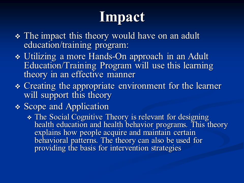Impact  The impact this theory would have on an adult education/training program:  Utilizing a more Hands-On approach in an Adult Education/Training Program will use this learning theory in an effective manner  Creating the appropriate environment for the learner will support this theory  Scope and Application  The Social Cognitive Theory is relevant for designing health education and health behavior programs.