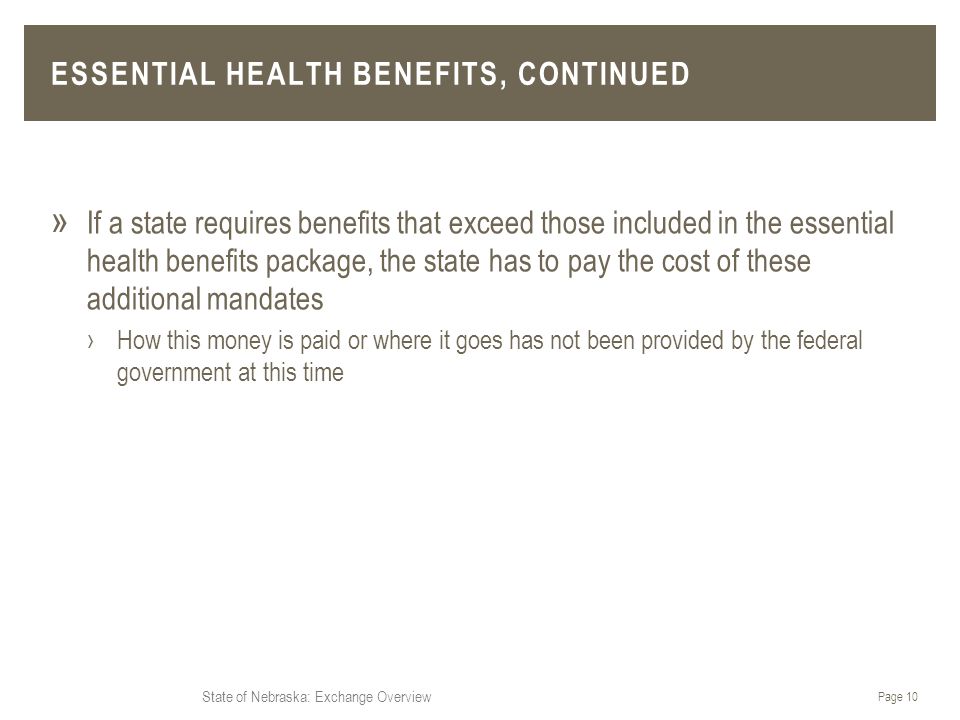 State of Nebraska: Exchange Overview ESSENTIAL HEALTH BENEFITS, CONTINUED » If a state requires benefits that exceed those included in the essential health benefits package, the state has to pay the cost of these additional mandates ›How this money is paid or where it goes has not been provided by the federal government at this time Page 10